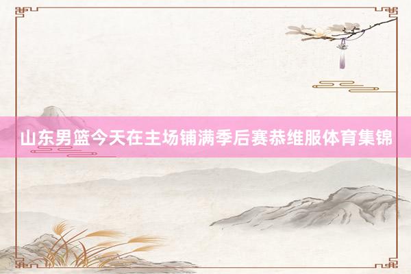 山东男篮今天在主场铺满季后赛恭维服体育集锦