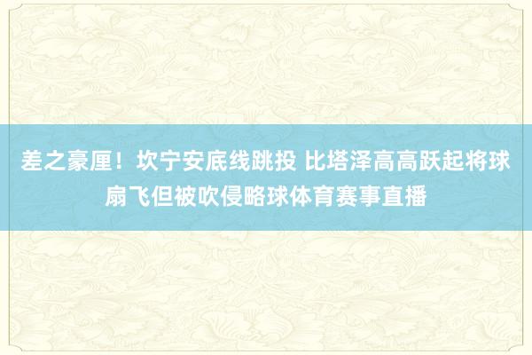 差之豪厘！坎宁安底线跳投 比塔泽高高跃起将球扇飞但被吹侵略球体育赛事直播