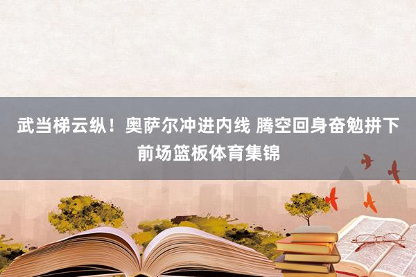 武当梯云纵！奥萨尔冲进内线 腾空回身奋勉拼下前场篮板体育集锦
