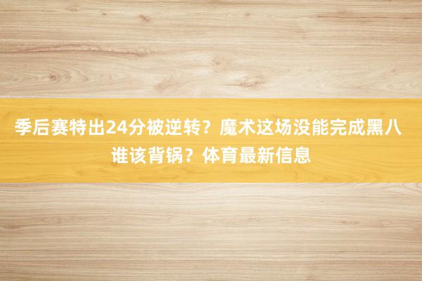 季后赛特出24分被逆转？魔术这场没能完成黑八 谁该背锅？体育最新信息