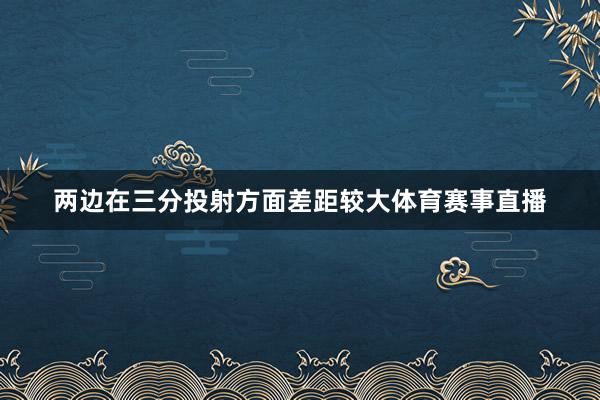 两边在三分投射方面差距较大体育赛事直播