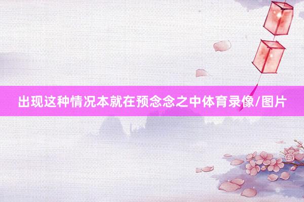 出现这种情况本就在预念念之中体育录像/图片