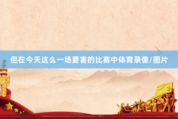 但在今天这么一场要害的比赛中体育录像/图片