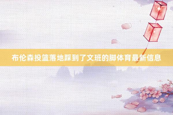 布伦森投篮落地踩到了文班的脚体育最新信息