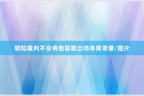 明知裁判不会将他驱散出场体育录像/图片