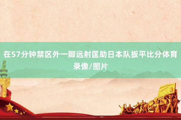在57分钟禁区外一脚远射匡助日本队扳平比分体育录像/图片